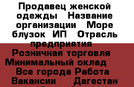 Продавец женской одежды › Название организации ­ Море блузок, ИП › Отрасль предприятия ­ Розничная торговля › Минимальный оклад ­ 1 - Все города Работа » Вакансии   . Дагестан респ.,Южно-Сухокумск г.